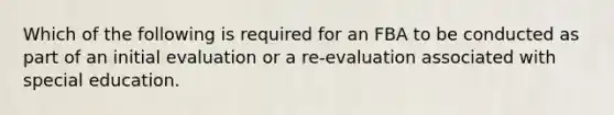 Which of the following is required for an FBA to be conducted as part of an initial evaluation or a re-evaluation associated with special education.