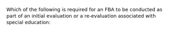 Which of the following is required for an FBA to be conducted as part of an initial evaluation or a re-evaluation associated with special education: