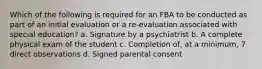 Which of the following is required for an FBA to be conducted as part of an initial evaluation or a re-evaluation associated with special education? a. Signature by a psychiatrist b. A complete physical exam of the student c. Completion of, at a minimum, 7 direct observations d. Signed parental consent