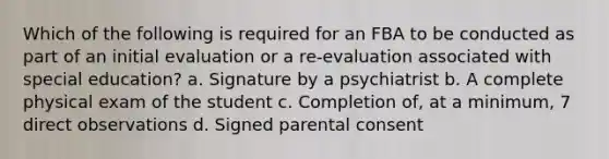 Which of the following is required for an FBA to be conducted as part of an initial evaluation or a re-evaluation associated with special education? a. Signature by a psychiatrist b. A complete physical exam of the student c. Completion of, at a minimum, 7 direct observations d. Signed parental consent