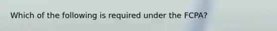 Which of the following is required under the FCPA?