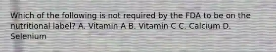 Which of the following is not required by the FDA to be on the nutritional label? A. Vitamin A B. Vitamin C C. Calcium D. Selenium