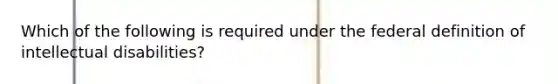 Which of the following is required under the federal definition of intellectual disabilities?