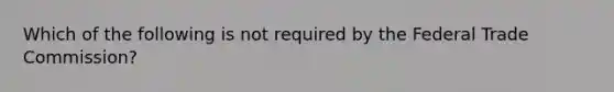 Which of the following is not required by the Federal Trade Commission?