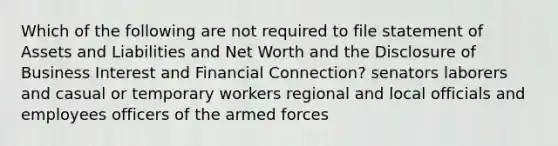 Which of the following are not required to file statement of Assets and Liabilities and Net Worth and the Disclosure of Business Interest and Financial Connection? senators laborers and casual or temporary workers regional and local officials and employees officers of the armed forces