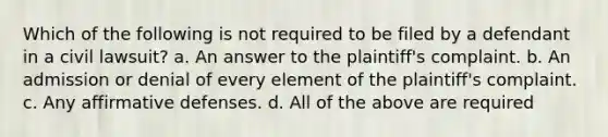 Which of the following is not required to be filed by a defendant in a civil lawsuit? a. An answer to the plaintiff's complaint. b. An admission or denial of every element of the plaintiff's complaint. c. Any affirmative defenses. d. All of the above are required