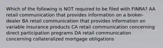 Which of the following is NOT required to be filed with FINRA? AA retail communication that provides information on a broker-dealer BA retail communication that provides information on variable insurance products CA retail communication concerning direct participation programs DA retail communication concerning collateralized mortgage obligations