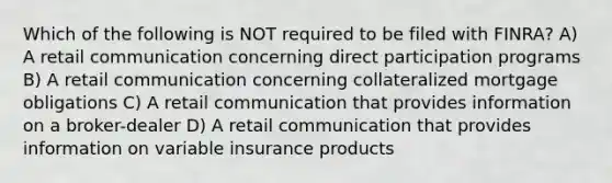 Which of the following is NOT required to be filed with FINRA? A) A retail communication concerning direct participation programs B) A retail communication concerning collateralized mortgage obligations C) A retail communication that provides information on a broker-dealer D) A retail communication that provides information on variable insurance products