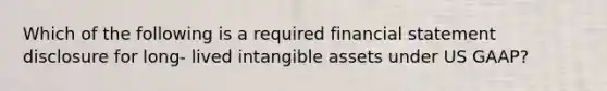 Which of the following is a required financial statement disclosure for long- lived intangible assets under US GAAP?