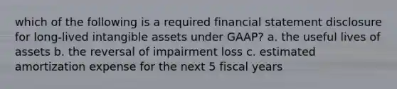 which of the following is a required financial statement disclosure for long-lived intangible assets under GAAP? a. the useful lives of assets b. the reversal of impairment loss c. estimated amortization expense for the next 5 fiscal years