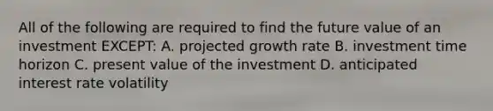 All of the following are required to find the future value of an investment EXCEPT: A. projected growth rate B. investment time horizon C. present value of the investment D. anticipated interest rate volatility