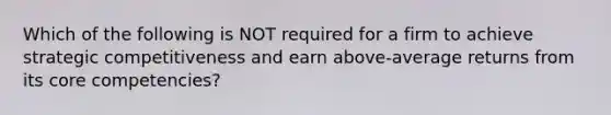 Which of the following is NOT required for a firm to achieve strategic competitiveness and earn above-average returns from its core competencies?