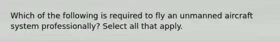 Which of the following is required to fly an unmanned aircraft system professionally? Select all that apply.