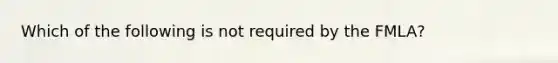 Which of the following is not required by the FMLA?