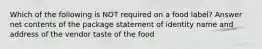 Which of the following is NOT required on a food label? Answer net contents of the package statement of identity name and address of the vendor taste of the food