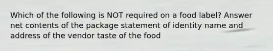 Which of the following is NOT required on a food label? Answer net contents of the package statement of identity name and address of the vendor taste of the food