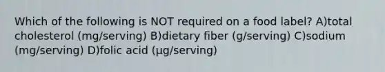 Which of the following is NOT required on a food label? A)total cholesterol (mg/serving) B)dietary fiber (g/serving) C)sodium (mg/serving) D)folic acid (μg/serving)