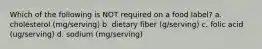 Which of the following is NOT required on a food label? a. cholesterol (mg/serving) b. dietary fiber (g/serving) c. folic acid (ug/serving) d. sodium (mg/serving)