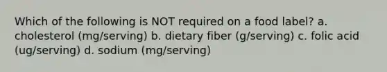 Which of the following is NOT required on a food label? a. cholesterol (mg/serving) b. dietary fiber (g/serving) c. folic acid (ug/serving) d. sodium (mg/serving)