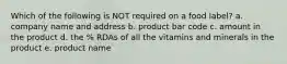 Which of the following is NOT required on a food label? a. company name and address b. product bar code c. amount in the product d. the % RDAs of all the vitamins and minerals in the product e. product name