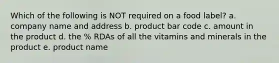 Which of the following is NOT required on a food label? a. company name and address b. product bar code c. amount in the product d. the % RDAs of all the vitamins and minerals in the product e. product name