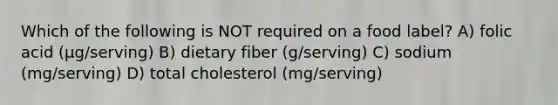 Which of the following is NOT required on a food label? A) folic acid (µg/serving) B) dietary fiber (g/serving) C) sodium (mg/serving) D) total cholesterol (mg/serving)