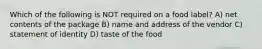 Which of the following is NOT required on a food label? A) net contents of the package B) name and address of the vendor C) statement of identity D) taste of the food