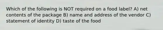 Which of the following is NOT required on a food label? A) net contents of the package B) name and address of the vendor C) statement of identity D) taste of the food