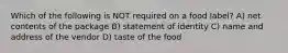 Which of the following is NOT required on a food label? A) net contents of the package B) statement of identity C) name and address of the vendor D) taste of the food