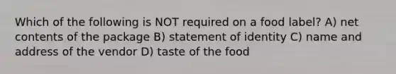 Which of the following is NOT required on a food label? A) net contents of the package B) statement of identity C) name and address of the vendor D) taste of the food