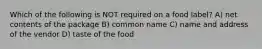 Which of the following is NOT required on a food label? A) net contents of the package B) common name C) name and address of the vendor D) taste of the food