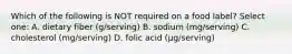 Which of the following is NOT required on a food label? Select one: A. dietary fiber (g/serving) B. sodium (mg/serving) C. cholesterol (mg/serving) D. folic acid (µg/serving)