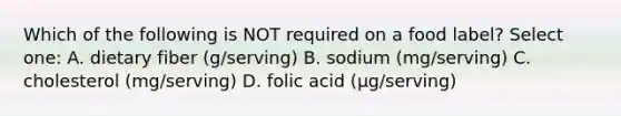 Which of the following is NOT required on a food label? Select one: A. dietary fiber (g/serving) B. sodium (mg/serving) C. cholesterol (mg/serving) D. folic acid (µg/serving)