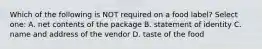 Which of the following is NOT required on a food label? Select one: A. net contents of the package B. statement of identity C. name and address of the vendor D. taste of the food