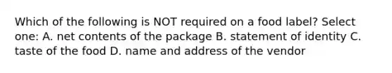 Which of the following is NOT required on a food label? Select one: A. net contents of the package B. statement of identity C. taste of the food D. name and address of the vendor