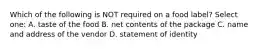 Which of the following is NOT required on a food label? Select one: A. taste of the food B. net contents of the package C. name and address of the vendor D. statement of identity