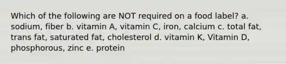 Which of the following are NOT required on a food label? a. sodium, fiber b. vitamin A, vitamin C, iron, calcium c. total fat, trans fat, saturated fat, cholesterol d. vitamin K, Vitamin D, phosphorous, zinc e. protein