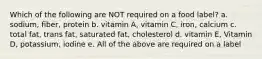 Which of the following are NOT required on a food label? a. sodium, fiber, protein b. vitamin A, vitamin C, iron, calcium c. total fat, trans fat, saturated fat, cholesterol d. vitamin E, Vitamin D, potassium, iodine e. All of the above are required on a label