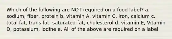 Which of the following are NOT required on a food label? a. sodium, fiber, protein b. vitamin A, vitamin C, iron, calcium c. total fat, trans fat, saturated fat, cholesterol d. vitamin E, Vitamin D, potassium, iodine e. All of the above are required on a label