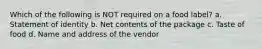 Which of the following is NOT required on a food label? a. Statement of identity b. Net contents of the package c. Taste of food d. Name and address of the vendor