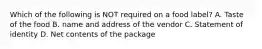 Which of the following is NOT required on a food label? A. Taste of the food B. name and address of the vendor C. Statement of identity D. Net contents of the package