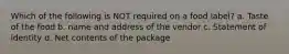 Which of the following is NOT required on a food label? a. Taste of the food b. name and address of the vendor c. Statement of identity d. Net contents of the package