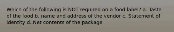 Which of the following is NOT required on a food label? a. Taste of the food b. name and address of the vendor c. Statement of identity d. Net contents of the package