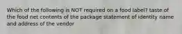 Which of the following is NOT required on a food label? taste of the food net contents of the package statement of identity name and address of the vendor