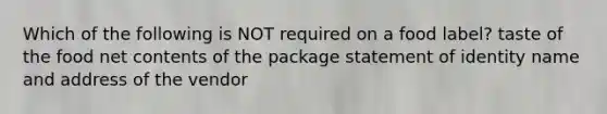 Which of the following is NOT required on a food label? taste of the food net contents of the package statement of identity name and address of the vendor