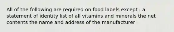 All of the following are required on food labels except : a statement of identity list of all vitamins and minerals the net contents the name and address of the manufacturer