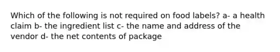 Which of the following is not required on food labels? a- a health claim b- the ingredient list c- the name and address of the vendor d- the net contents of package