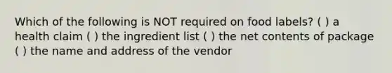 Which of the following is NOT required on food labels? ( ) a health claim ( ) the ingredient list ( ) the net contents of package ( ) the name and address of the vendor