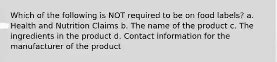 Which of the following is NOT required to be on food labels? a. Health and Nutrition Claims b. The name of the product c. The ingredients in the product d. Contact information for the manufacturer of the product