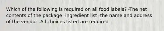 Which of the following is required on all food labels? -The net contents of the package -ingredient list -the name and address of the vendor -All choices listed are required